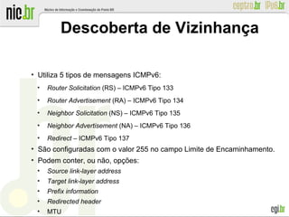 ●
Utiliza 5 tipos de mensagens ICMPv6:
●
Router Solicitation (RS) – ICMPv6 Tipo 133
●
Router Advertisement (RA) – ICMPv6 Tipo 134
●
Neighbor Solicitation (NS) – ICMPv6 Tipo 135
●
Neighbor Advertisement (NA) – ICMPv6 Tipo 136
●
Redirect – ICMPv6 Tipo 137
●
São configuradas com o valor 255 no campo Limite de Encaminhamento.
●
Podem conter, ou não, opções:
●
Source link-layer address
●
Target link-layer address
●
Prefix information
●
Redirected header
●
MTU
Descoberta de Vizinhança
 