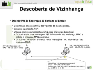 ●
Descoberta de Endereços da Camada de Enlace
●
Determina o endereço MAC dos vizinhos do mesmo enlace.
●
Substitui o protocolo ARP.
●
Utiliza o endereço multicast solicited-node em vez de broadcast.
●
O host envia uma mensagem NS informando seu endereço MAC e
solicita o endereço MAC do vizinho.
●
O vizinho responde enviando uma mensagem NA informando seu
endereço MAC.
Descoberta de Vizinhança
ICMPv6 Type 136 (Neigbor Advertisement)
Origem – 2001:db8::ca5a:f0ca:5678
Destino – 2001:db8::faca:cafe:1234 (AB-CD-C9-21-58-0C)
Use AB-CD-C0-12-85-C0
2001:db8::faca:cafe:1234
MAC AB-CD-C9-21-58-0C
2001:db8::ca5a:f0ca:5678
MAC AB-CD-C0-12-85-C0
 