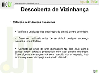 ●
Detecção de Endereços Duplicados

Verifica a unicidade dos endereços de um nó dentro do enlace.

Deve ser realizado antes de se atribuir qualquer endereço
unicast a uma interface.

Consiste no envio de uma mensagem NS pelo host, com o
campo target address preenchido com seu próprio endereço.
Caso alguma mensagem NA seja recebida como resposta, isso
indicará que o endereço já está sendo utilizado.
Descoberta de Vizinhança
 