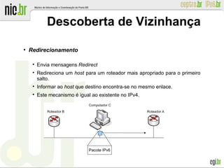 ●
Redirecionamento

Envia mensagens Redirect

Redireciona um host para um roteador mais apropriado para o primeiro
salto.

Informar ao host que destino encontra-se no mesmo enlace.

Este mecanismo é igual ao existente no IPv4.
Descoberta de Vizinhança
Pacote IPv6
 
