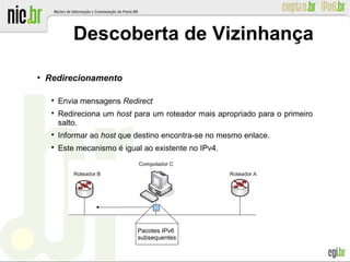 ●
Redirecionamento

Envia mensagens Redirect

Redireciona um host para um roteador mais apropriado para o primeiro
salto.

Informar ao host que destino encontra-se no mesmo enlace.

Este mecanismo é igual ao existente no IPv4.
Descoberta de Vizinhança
Pacotes IPv6
subsequentes
 