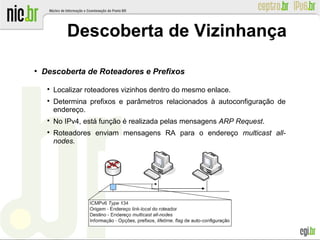 ●
Descoberta de Roteadores e Prefixos

Localizar roteadores vizinhos dentro do mesmo enlace.

Determina prefixos e parâmetros relacionados à autoconfiguração de
endereço.

No IPv4, está função é realizada pelas mensagens ARP Request.

Roteadores enviam mensagens RA para o endereço multicast all-
nodes.
Descoberta de Vizinhança
 