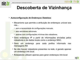 ●
Autoconfiguração de Endereços Stateless
●
Mecanismo que permite a atribuição de endereços unicast aos
nós...
●
sem a necessidade de configurações manuais.
●
sem servidores adicionais.
●
apenas com configurações mínimas dos roteadores.
●
Gera endereços IP a partir de informações enviadas pelos
roteadores e de dados locais como o endereço MAC.
●
Gera um endereço para cada prefixo informado nas
mensagens RA
●
Se não houver roteadores presentes na rede, é gerado apenas
um endereço link local.
●
Roteadores utilizam apenas para gerar endereços link-local.
Descoberta de Vizinhança
 