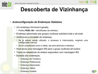 ●
Autoconfiguração de Endereços Stateless
●
Um endereço link-local é gerado.
●
Prefixo FE80::/64 + identificador da interface.
●
Endereço adicionado aos grupos multicast solicited-node e all-node.
●
Verifica-se a unicidade do endereço.
●
Se já estiver sendo utilizado, o processo é interrompido, exigindo uma
configuração manual.
●
Se for considerado único e válido, ele será atribuído à interface.
●
Host envia uma mensagem RS para o grupo multicast all-routers.
●
Todos os roteadores do enlace respondem com mensagem RA.
●
Estados dos endereços:
●
Endereço de Tentativa;
●
Endereço Preferencial;
●
Endereço Depreciado;
●
Endereço Válido;
●
Endereço Inválido.
Descoberta de Vizinhança
 