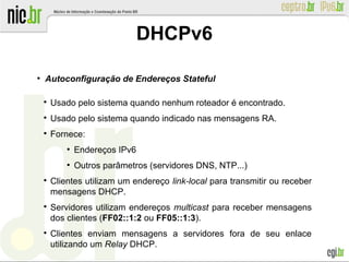 ●
Autoconfiguração de Endereços Stateful

Usado pelo sistema quando nenhum roteador é encontrado.

Usado pelo sistema quando indicado nas mensagens RA.

Fornece:
●
Endereços IPv6
●
Outros parâmetros (servidores DNS, NTP...)

Clientes utilizam um endereço link-local para transmitir ou receber
mensagens DHCP.

Servidores utilizam endereços multicast para receber mensagens
dos clientes (FF02::1:2 ou FF05::1:3).

Clientes enviam mensagens a servidores fora de seu enlace
utilizando um Relay DHCP.
DHCPv6
 