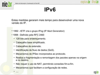 Estas medidas geraram mais tempo para desenvolver uma nova
versão do IP.
●
1992 - IETF cria o grupo IPng (IP Next Generation)
●
1998 - Definido pela RFC 2460
●
128 bits para endereçamento.
●
Cabeçalho base simplificado.
●
Cabeçalhos de extensão.
●
Identificação de fluxo de dados (QoS).
●
Mecanismos de IPSec incorporados ao protocolo.
●
Realiza a fragmentação e remontagem dos pacotes apenas na origem
e no destino.
●
Não requer o uso de NAT, permitindo conexões fim-a-fim.
●
Mecanismos que facilitam a configuração de redes.
●
....
IPv6
 