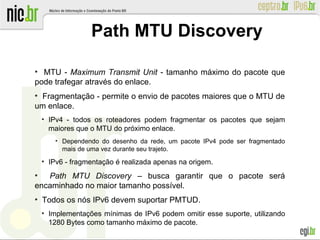 ●
MTU - Maximum Transmit Unit - tamanho máximo do pacote que
pode trafegar através do enlace.
●
Fragmentação - permite o envio de pacotes maiores que o MTU de
um enlace.
●
IPv4 - todos os roteadores podem fragmentar os pacotes que sejam
maiores que o MTU do próximo enlace.
●
Dependendo do desenho da rede, um pacote IPv4 pode ser fragmentado
mais de uma vez durante seu trajeto.
●
IPv6 - fragmentação é realizada apenas na origem.
●
Path MTU Discovery – busca garantir que o pacote será
encaminhado no maior tamanho possível.
●
Todos os nós IPv6 devem suportar PMTUD.
●
Implementações mínimas de IPv6 podem omitir esse suporte, utilizando
1280 Bytes como tamanho máximo de pacote.
Path MTU Discovery
 