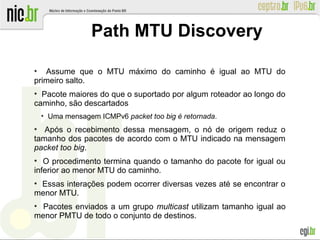 ●
Assume que o MTU máximo do caminho é igual ao MTU do
primeiro salto.
●
Pacote maiores do que o suportado por algum roteador ao longo do
caminho, são descartados
●
Uma mensagem ICMPv6 packet too big é retornada.
●
Após o recebimento dessa mensagem, o nó de origem reduz o
tamanho dos pacotes de acordo com o MTU indicado na mensagem
packet too big.
●
O procedimento termina quando o tamanho do pacote for igual ou
inferior ao menor MTU do caminho.
●
Essas interações podem ocorrer diversas vezes até se encontrar o
menor MTU.
●
Pacotes enviados a um grupo multicast utilizam tamanho igual ao
menor PMTU de todo o conjunto de destinos.
Path MTU Discovery
 