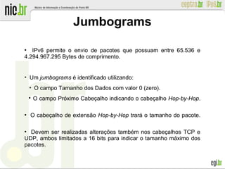 ●
IPv6 permite o envio de pacotes que possuam entre 65.536 e
4.294.967.295 Bytes de comprimento.
●
Um jumbograms é identificado utilizando:
●
O campo Tamanho dos Dados com valor 0 (zero).

O campo Próximo Cabeçalho indicando o cabeçalho Hop-by-Hop.
●
O cabeçalho de extensão Hop-by-Hop trará o tamanho do pacote.
●
Devem ser realizadas alterações também nos cabeçalhos TCP e
UDP, ambos limitados a 16 bits para indicar o tamanho máximo dos
pacotes.
Jumbograms
 