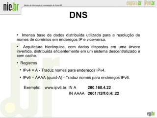 ●
Imensa base de dados distribuída utilizada para a resolução de
nomes de domínios em endereços IP e vice-versa.
●
Arquitetura hierárquica, com dados dispostos em uma árvore
invertida, distribuída eficientemente em um sistema descentralizado e
com cache.
●
Registros

IPv4 = A - Traduz nomes para endereços IPv4.

IPv6 = AAAA (quad-A) - Traduz nomes para endereços IPv6.
Exemplo: www.ipv6.br. IN A 200.160.4.22
IN AAAA 2001:12ff:0:4::22
DNS
 