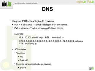 ●
Registro PTR – Resolução de Reverso.

IPv4 = in-addr.arpa - Traduz endereços IPv4 em nomes.

IPv6 = ip6.arpa - Traduz endereços IPv6 em nomes.
Exemplo:
22.4.160.200.in-addr.arpa PTR www.ipv6.br.
2.2.0.0.0.0.0.0.0.0.0.0.0.0.0.0.4.0.0.0.0.0.0.0.f.f.2.1.1.0.0.2.ip6.arpa
PTR www.ipv6.br.
●
Obsoletos

Registros
●
A6
●
DNAME

Domínio para a resolução de reverso
●
ip6.int
DNS
 