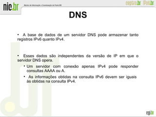 ●
A base de dados de um servidor DNS pode armazenar tanto
registros IPv6 quanto IPv4.
●
Esses dados são independentes da versão de IP em que o
servidor DNS opera.

Um servidor com conexão apenas IPv4 pode responder
consultas AAAA ou A.

As informações obtidas na consulta IPv6 devem ser iguais
às obtidas na consulta IPv4.
DNS
 