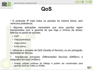 ●
O protocolo IP trata todos os pacotes da mesma forma, sem
nenhuma preferência.
●
Algumas aplicações necessitam que seus pacotes sejam
transportados com a garantia de que haja o mínimo de atraso,
latência ou perda de pacotes.
●
VoIP
●
Videoconferência
●
Jogos online
●
Entre outros...
●
Utiliza-se o conceito de QoS (Quality of Service), ou em português,
Qualidade de Serviço.
●
Arquiteturas principais: Differentiated Services (DiffServ) e
Integrated Services (IntServ).
●
Ambas utilizam políticas de tráfego e podem ser combinadas para
permitir QoS em LANs ou WANs.
QoS
 