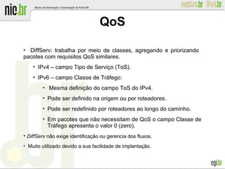 ●
DiffServ: trabalha por meio de classes, agregando e priorizando
pacotes com requisitos QoS similares.
●
IPv4 – campo Tipo de Serviço (ToS).
●
IPv6 – campo Classe de Tráfego:
●
Mesma definição do campo ToS do IPv4.
●
Pode ser definido na origem ou por roteadores.
●
Pode ser redefinido por roteadores ao longo do caminho.
●
Em pacotes que não necessitam de QoS o campo Classe de
Tráfego apresenta o valor 0 (zero).
●
DiffServ não exige identificação ou gerencia dos fluxos.
●
Muito utilizado devido a sua facilidade de implantação.
QoS
 