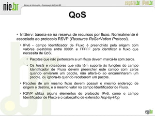 ●
IntServ: baseia-se na reserva de recursos por fluxo. Normalmente é
associado ao protocolo RSVP (Resource ReSerVation Protocol).
●
IPv6 - campo Identificador de Fluxo é preenchido pela origem com
valores aleatórios entre 00001 e FFFFF para identificar o fluxo que
necessita de QoS.
●
Pacotes que não pertencem a um fluxo devem marcá-lo com zeros.
●
Os hosts e roteadores que não têm suporte às funções do campo
Identificador de Fluxo devem preencher este campo com zeros
quando enviarem um pacote, não alterá-lo ao encaminharem um
pacote, ou ignorá-lo quando receberem um pacote.
●
Pacotes de um mesmo fluxo devem possuir o mesmo endereço de
origem e destino, e o mesmo valor no campo Identificador de Fluxo.
●
RSVP utiliza alguns elementos do protocolo IPv6, como o campo
Identificador de Fluxo e o cabeçalho de extensão Hop-by-Hop.
QoS
 