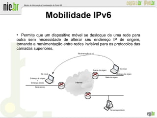 ●
Permite que um dispositivo móvel se desloque de uma rede para
outra sem necessidade de alterar seu endereço IP de origem,
tornando a movimentação entre redes invisível para os protocolos das
camadas superiores.
Mobilidade IPv6
 