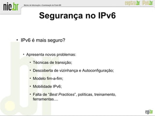 ●
IPv6 é mais seguro?
●
Apresenta novos problemas:
●
Técnicas de transição;
●
Descoberta de vizinhança e Autoconfiguração;
●
Modelo fim-a-fim;
●
Mobilidade IPv6;
●
Falta de “Best Practices”, políticas, treinamento,
ferramentas....
Segurança no IPv6
 