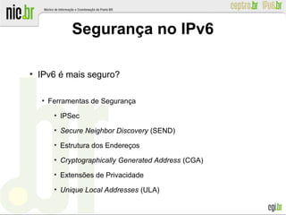 Segurança no IPv6
●
IPv6 é mais seguro?
●
Ferramentas de Segurança
●
IPSec
●
Secure Neighbor Discovery (SEND)
●
Estrutura dos Endereços
●
Cryptographically Generated Address (CGA)
●
Extensões de Privacidade
●
Unique Local Addresses (ULA)
 