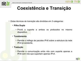 ●
Estas técnicas de transição são divididas em 3 categorias:
●
Pilha Dupla
●
Provê o suporte a ambos os protocolos no mesmo
dispositivo.
●
Tunelamento
●
Permite o tráfego de pacotes IPv6 sobre a estrutura da rede
IPv4 já existente.
●
Tradução
●
Permite a comunicação entre nós com suporte apenas a
IPv6 com nós que suportam apenas IPv4.
Coexistência e Transição
 