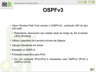 OSPFv3

Open Shortest Path First version 3 (OSPFv3) - protocolo IGP do tipo
link-state

Roteadores descrevem seu estado atual ao longo do AS enviando
LSAs (flooding)

Utiliza o algoritmo de caminho mínimo de Dijkstra

Agrupa roteadores em áreas

Baseado no OSPFv2

Protocolo específico para IPv6

Em um ambiente IPv4+IPv6 é necessário usar OSPFv2 (IPv4) e
OSPFv3 (IPv6)
 