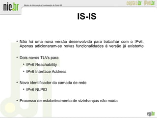 IS-IS

Não há uma nova versão desenvolvida para trabalhar com o IPv6.
Apenas adicionaram-se novas funcionalidades à versão já existente

Dois novos TLVs para

IPv6 Reachability

IPv6 Interface Address

Novo identificador da camada de rede

IPv6 NLPID

Processo de estabelecimento de vizinhanças não muda
 