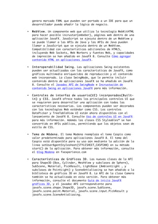 genera marcado FXML que pueden ser portado a un IDE para que un
desarrollador pueda añadir la lógica de negocio.
• WebView. Un componente web que utiliza la tecnología WebKitHTML
para hacer posible incrustar(embeber), páginas web dentro de una
aplicación JavaFX. JavaScript se ejecuta dentro de un WebView y
se puede llamar a las APIs de Java y las APIs de Java pueden
llamar a JavaScript que se ejecuta dentro de un WebView.
Compatibilidad con características adicionales de HTML5,
incluyendo Web Sockets, Web Workers y fuentes Web, y capacidades
de impresión se han añadido en JavaFX 8. Consulte Cómo agregar
contenido HTML en aplicaciones JavaFX.
• Interoperabilidad Swing. Las aplicaciones Swing existentes
pueden ser actualizadas con las características de JavaFX, como
gráficos multimedia enriquecidos de reproducción y el contenido
web incorporado. La clase SwingNode, que le permite incluir
contenido dentro de aplicaciones JavaFX se ha añadido en JavaFX
8. Consulte el Javadoc API de SwingNode e Incrustación de
contenido Swing en aplicaciones JavaFX para más información.
• Controles de interfaz de usuario(UI) incorporados(Built-
in) y CSS. JavaFX ofrece todos los principales controles UI que
se requieren para desarrollar una aplicación con todas las
caracteristicas necesarias. Los componentes pueden ser decorados
con las tecnologías Web estándar como CSS. Los controles
DatePicker y TreeTableView UI están ahora disponibles con el
lanzamiento de JavaFX 8. Consulte Uso de controles UI en JavaFX
para más información. Además las clases CSS Styleables* se han
convertido en APIs públicas, permitiendo que los objetos sean de
estilo de CSS.
• Tema de Módena. El tema Modena reemplaza el tema Caspio como
valor predeterminado para aplicaciones JavaFX 8. El tema del
Caspio está disponible para su uso aún mediante la adición de la
línea setUserAgentStylesheet(STYLESHEET_CASPIAN) en su método
start() de la aplicación. Para obtener más información, consulte
el blog Modena en fxexperience.com
• Características de Gráficos 3D. Las nuevas clases de la API
para Shape3D (Box, Cylinder, MeshView y subclases de Sphere),
SubScene, Material, PickResult, LightBase (AmbientLight , y
subclases de PointLight) y SceneAntialiasing se han añadido a la
biblioteca de gráficos 3D en JavaFX 8. La API de la clase Camera
también se ha actualizada en esta versión. Para obtener más
información, consulte el documento Guía de inicio JavaFX
gráficos 3D, y el javadoc API correspondiente para
javafx.scene.shape.Shape3D, javafx.scene.SubScene,
javafx.scene.paint.Material, javafx.scene.input.PickResult y
javafx.scene.SceneAntialiasing.
 