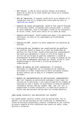 • API Canvas. La API de Canvas permite dibujar directamente
dentro de un área de la scene JavaFX que consta de un elemento
gráfico (nodo).
• API de impresión. El paquete javafx.print se ha añadido en el
lanzamiento Java SE 8 y proporciona clases públicas para la
impresión con JavaFX.
• Soporte de texto enriquecido. JavaFX 8 trae soporte mejorado
de texto para JavaFX, incluyendo texto bidireccional, y scripts
de texto complejos, como el tailandés e hindú en los controles y
de varias líneas, texto multi-estilo en los nodos de texto.
• Soporte multitouch. JavaFX proporciona apoyo a las operaciones
multitouch, con base en las capacidades de la plataforma
subyacente.
• Soporte Hi-DPI. JavaFX 8 es ahora compatible con pantallas de
alta DPI.
• Aceleración por hardware con canalización de gráficos.
Los gráficos JavaFX se basan en el canal de renderizado de
gráficos (el hilo Prism). JavaFX ofrece gráficos suaves(smooth)
que hacen que rápidamente a través el hilo Prism cuando se
utiliza con una tarjeta de gráficos compatible o unidad de
procesamiento de gráficos (GPU). Si un sistema no dispone de una
de las GPUs recomendadas soportados por JavaFX, recibe el valor
predeterminado el hilo Prism a la pila de software de
renderización.
• Motor de medios de alto rendimiento. El oleoducto
multimedia es compatible con la reproducción de contenido
multimedia en la Web. Proporciona un marco multimedia estable,
de baja latencia que se basa en el framework multimedia
GStreamer.
• Modelo de implementación de aplicaciones independiente
del S.O. Paquetes de aplicaciones autónomas tienen todos los
recursos de la aplicación, y una copia privada de los tiempos de
ejecución de Java y JavaFX. Se distribuyen en forma de paquetes
instalables nativos como por ejemplo .dmg, .deb .exe .etc. y
proporcionan la misma instalación y la experiencia puesta en
marcha como aplicaciones nativas para ese sistema operativo.
¿Qué puedo construir una aplicación con JavaFX?
Con JavaFX puedes construir muchos tipos de aplicaciones. Por lo
general, son las aplicaciones de red y estas que se implementan a
través de múltiples plataformas y mostrar información en una interfaz
de usuario moderna de alto rendimiento que cuenta con audio, vídeo,
gráficos y animación.
 