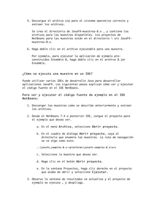 5. Descargue el archivo zip para el sistema operativo correcto y
extraer los archivos.
Se crea el directorio de JavaFX-muestras-8.x , y contiene los
archivos para las muestras disponibles. Los proyectos de
NetBeans para las muestras están en el directorio  src JavaFX-
muestras-8.x.
6. Haga doble clic en el archivo ejecutable para una muestra.
Por ejemplo, para ejecutar la aplicación de ejemplo pre-
construidos Ensemble 8, haga doble clic en el archivo 8.jar
Ensemble.
¿Cómo se ejecuta una muestra en un IDE?
Puede utilizar varios IDEs de desarrollo Java para desarrollar
aplicaciones JavaFX. Los siguientes pasos explican cómo ver y ejecutar
el código fuente en el IDE NetBeans.
Para ver y ejecutar el código fuente de ejemplo en el IDE
NetBeans:
1. Descargar las muestras como se describe anteriormente y extraer
los archivos.
2. Desde el NetBeans 7.4 o posterior IDE, cargue el proyecto para
el ejemplo que desea ver.
a. En el menú Archivo, seleccione Abrir proyecto.
b. En el cuadro de diálogo Abrir proyecto, vaya al
directorio que enumera las muestras. La ruta de navegación
se ve algo como esto:
..javafx_samples-8.x-<platform>javafx-samples-8.xsrc
	
  
c. Seleccione la muestra que desea ver.
d. Haga clic en el botón Abrir proyecto.
e. En la ventana Proyectos, haga clic derecho en el proyecto
que acaba de abrir y seleccione Ejecutar.
3. Observe la ventana de resultados se actualiza y el proyecto de
ejemplo se ejecuta , y despliega.
 