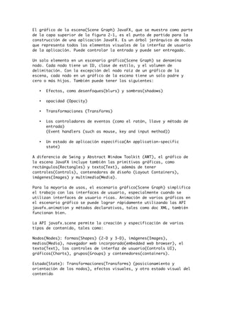El gráfico de la escena(Scene Graph) JavaFX, que se muestra como parte
de la capa superior de la figura 2-1, es el punto de partida para la
construcción de una aplicación JavaFX. Es un árbol jerárquico de nodos
que representa todos los elementos visuales de la interfaz de usuario
de la aplicación. Puede controlar la entrada y puede ser entregado.
Un solo elemento en un escenario gráfico(Scene Graph) se denomina
nodo. Cada nodo tiene un ID, clase de estilo, y el volumen de
delimitación. Con la excepción del nodo raíz de un gráfico de la
escena, cada nodo en un gráfico de la escena tiene un solo padre y
cero o más hijos. También puede tener los siguientes:
• Efectos, como desenfoques(blurs) y sombras(shadows)
• opacidad (Opacity)
• Transformaciones (Transforms)
• Los controladores de eventos (como el ratón, llave y método de
entrada)
(Event handlers (such as mouse, key and input method))
• Un estado de aplicación específica(An application-specific
state)
A diferencia de Swing y Abstract Window Toolkit (AWT), el gráfico de
la escena JavaFX incluye también las primitivas gráficas, como
rectángulos(Rectangles) y texto(Text), además de tener
controles(Controls), contenedores de diseño (Layout Containers),
imágenes(Images) y multimedia(Media).
Para la mayoría de usos, el escenario gráfico(Scene Graph) simplifica
el trabajo con las interfaces de usuario, especialmente cuando se
utilizan interfaces de usuario ricas. Animación de varios gráficos en
el escenario gráfico se puede lograr rápidamente utilizando las API
javafx.animation y métodos declarativos, tales como doc XML, también
funcionan bien.
La API javafx.scene permite la creación y especificación de varios
tipos de contenido, tales como:
Nodos(Nodes): formas(Shapes) (2-D y 3-D), imágenes(Images),
medios(Media), navegador web incorporado(embedded web browser), el
texto(Text), los controles de interfaz de usuario(Controls UI),
gráficos(Charts), grupos(Groups) y contenedores(containers).
Estado(State): Transformaciones(Transforms) (posicionamiento y
orientación de los nodos), efectos visuales, y otro estado visual del
contenido
 