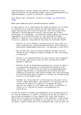 Efectos(effects): objetos simples que cambian la apariencia de de
nodos de gráficos de escena(Scene Graph), como los desenfoques(blurs),
sombras(shadows) y ajuste de color(color adjustment).
Para obtener más información, consulte el Trabajo con JavaFX Scene
Graph.
APIs Java públicas para caracteristicas JavaFX
La capa superior de la arquitectura de JavaFX se muestra en la Figura
2-1 proporciona un conjunto completo de API públicas de Java que
apoyan aplicaciones de cliente enriquecido. Estas API proporcionan
libertad y flexibilidad para construir aplicaciones de cliente
enriquecido sin precedentes. La plataforma JavaFX combina las mejores
capacidades de la plataforma Java con funcionalidad multimedia
completa e inmersiva en un entorno de desarrollo de una ventanilla
intuitiva y completa. Estos APIS de Java para las funciones JavaFX:
• Permitir el uso de potentes características de Java, como los
genéricos(Generics), anotaciones(Annotations), multithreading y
expresiones Lamda(Lambda expression, introducidas en Java SE 8).
• Que sea más fácil para los desarrolladores web para utilizar
JavaFX de otros lenguajes dinámicos basados en JVM, como Groovy
y JavaScript.
• Permitir a los desarrolladores de Java utilizar otros lenguajes
del sistema, como Groovy, para escribir aplicaciones JavaFX
grandes y complejas.
• Permitir el uso de bindings(vinculantes) que incluye el apoyo a
las expresiones perezosas vinculantes(lazy binding) de alto
rendimiento, las expresiones de secuencia encuadernadas(bound
sequence expressions), y reevaluación parcial(bind partial).
Lenguajes alternativos (como Groovy) pueden usar esta biblioteca
de enlace(binding) para introducir la sintaxis de unión(binding)
similar a la de JavaFX Script.
• Extender las colecciones de la biblioteca de Java para incluir
listas y mapas observables, que permiten a las aplicaciones las
interfaces de usuario los cables a los modelos de datos,
observar los cambios en esos modelos de datos, y actualizar el
control de la interfaz de usuario correspondiente en
consecuencia.
Las API de JavaFX y el modelo de programación son una continuación de
la línea de productos 1.x JavaFX. La mayoría de las API de JavaFX se
han portado directamente a Java. Algunas API, tales como Diseño y
Media junto con muchos otros detalles, se han mejorado y simplificado,
basado en los comentarios recibidos de los usuarios de la versión 1.x
de JavaFX. JavaFX se basa más en los estándares web, como CSS para los
 