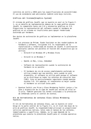 controles de estilo y ARIA para las especificaciones de accesibilidad.
El uso de estándares web adicionales también está bajo revisión.
Gráficos del Sistema(Graphics System)
El sistema de gráficos JavaFX, que se muestra en azul en la Figura 2-
1, es un detalle de implementación debajo de la capa gráfica escena
JavaFX. Es compatible tanto con 2-D y escenarios gráficos en 3-D.
Proporciona la representación del software cuando el hardware de
gráficos en un sistema es insuficiente para apoyar renderizado
acelerado por hardware.
Dos ductos de aceleración de gráficos se implementan en la plataforma
JavaFX:
• Los procesos de Prism. Puede funcionar en dos renderizadores de
hardware y software, incluyendo 3-D. Es responsable de la
rasterización y renderizado de escenas de JavaFX. A continuación
múltiples caminos son posibles en función del dispositivo que se
utiliza:
o DirectX 9 en Windows XP y Windows Vista
o DirectX 11 en Windows 7
o OpenGL en Mac, Linux, Embedded
o Software de representación cuando la aceleración de
hardware no es posible
o El hardware da vía de acceso completamente acelerado se
utiliza siempre que sea posible, pero cuando no esté
disponible, el software se utiliza path porque el software
ya se distribuye en todos los entornos de ejecución Java
(JRE). Esto es particularmente importante cuando manejan
escenas 3-D. Sin embargo, el rendimiento es mejor cuando
el hardware se utilizan estos path.
• Quantum Toolkit une Prism y Glass Windowing Toolkit juntos y los
pone a disposición de la capa de JavaFX por encima de ellos en
la pila. También gestiona las normas vinculadas a la prestación
de enhebrado contra el control de eventos.
Kit de herramientas de ventanas Glass (Glass Windowing
Toolkit)
El kit de herramientas de ventanas Glass, que se muestra en color
beige en la parte central de la figura 2-1, es el nivel más bajo de la
pila de gráficos JavaFX. Su responsabilidad principal es proporcionar
servicios operativos nativos, tales como el manejo de las ventanas,
temporizadores y superficies. Además, es la capa depende de la
plataforma que conecta la plataforma JavaFX para el sistema operativo
nativo.
 
