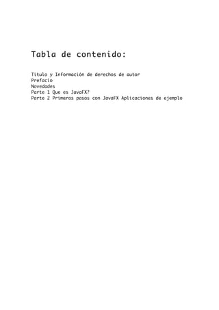 Tabla de contenido:
Titulo y Información de derechos de autor
Prefacio
Novedades
Parte 1 Que es JavaFX?
Parte 2 Primeros pasos con JavaFX Aplicaciones de ejemplo
 