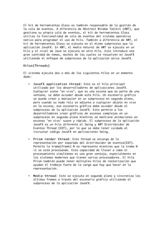 El kit de herramientas Glass es también responsable de la gestión de
la cola de eventos. A diferencia de Abstract Window Toolkit (AWT), que
gestiona su propia cola de eventos, el kit de herramientas Glass
utiliza la funcionalidad de cola de eventos del sistema operativo
nativo para programar el uso de hilo. También a diferencia de AWT, el
kit de herramientas Glass se ejecuta en el mismo subproceso que la
aplicación JavaFX. En AWT, el medio natural de AWT se ejecuta en un
hilo y el nivel de Java se ejecuta en otro hilo. Esto introduce una
gran cantidad de temas, muchos de los cuales se resuelven en JavaFX
utilizando el enfoque de subproceso de la aplicación única JavaFX.
Hilos(Threads)
El sistema ejecuta dos o más de los siguientes hilos en un momento
dado:
• JavaFX application thread: Este es el hilo principal
utilizado por los desarrolladores de aplicaciones JavaFX.
Cualquier scene "en vivo", que es una escena que es parte de una
ventana, se debe acceder desde este hilo. Un escenario gráfico
se puede crear y manipular en un subproceso en segundo plano,
pero cuando su nodo raíz se adjunta a cualquier objeto en vivo
en la escena, ese escenario gráfico debe acceder desde el
subproceso de la aplicación JavaFX. Esto permite a los
desarrolladores crear gráficos de escenas complejas en un
subproceso en segundo plano mientras se mantiene animaciones en
escenas 'en vivo' suave y rápido. El subproceso de la aplicación
JavaFX es un hilo diferente al Swing y AWT Distribuidor de
Eventos Thread (EDT), por lo que se debe tener cuidado al
incrustar código JavaFX en aplicaciones Swing.
• Prism render thread: Este thread se encarga de la
representación por separado del distribuidor de eventos(EDT).
Permite la trama(frame) N se represente mientras que la trama N
+1 se está procesando. Esta capacidad de llevar a cabo el
procesamiento simultáneo es una gran ventaja, especialmente en
los sistemas modernos que tienen varios procesadores. El hilo
Prism también puede tener múltiples hilos de rasterización que
ayudan el trabajo fuera de la carga que hay que hacer en la
representación.
• Media thread: Este se ejecuta en segundo plano y sincroniza los
últimos frames a través del escenario gráfico utilizando el
subproceso de la aplicación JavaFX.
 