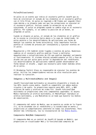 Pulse(Pulsaciones)
Un pulso es un evento que indica al escenario gráfico JavaFX que es
hora de sincronizar el estado de los elementos en el escenario gráfico
con el hilo Prism. Un pulso es regulado a 60 frames por segundo (fps)
como máximo y se dispara cada vez que las animaciones se ejecutan en
el escenario gráfico. Incluso cuando la animación no se está
ejecutando, el pulso se programa cuando se cambia algo en el escenario
gráfico. Por ejemplo, si se cambia la posición de un botón, se
programa un pulso.
Cuando se dispara un pulso, el estado de los elementos en el gráfico
de la escena se sincroniza hacia abajo a la capa de renderizado. Un
pulso permite a los desarrolladores de aplicaciones una forma de
manejar los eventos de forma asincrónica. Esta importante función
permite al sistema de proceso por lotes(batch) y ejecutar eventos en
el pulso.
Maquetación y CSS también están ligados a eventos de pulso. Numerosos
cambios en el escenario gráfico podrían llevar a múltiples
maquetaciones o actualizaciones de CSS que podrían degradar seriamente
el funcionamiento. El sistema efectúa automáticamente un CSS y fase de
diseño una vez por pulso para evitar la degradación del rendimiento.
Los desarrolladores de aplicaciones también pueden desencadenar de
forma manual el diseño , según sea necesario para tomar medidas antes
de un pulso.
El Windowing Toolkit Glass es responsable de ejecutar los eventos de
pulso. Utiliza los temporizadores nativos de alta resolución para
realizar la ejecución.
Imágenes y Multimedia(Media and Images)
JavaFX funcionalidad multimedia se encuentra disponible a través de
las APIs javafx.scene.media. JavaFX es compatible con ambos medios
visuales y de audio. Se proporciona soporte para MP3, AIFF, y WAV
archivos de audio y archivos de vídeo FLV. JavaFX funcionalidad
multimedia se proporciona como tres componentes separados: el objeto
Media representa un archivo multimedia, el MediaPlayer reproduce un
archivo multimedia, y una MediaView es un nodo que muestra los medios
de comunicación.
El componente del motor de Media, que se muestra en verde en la figura
2-1, se ha diseñado con el rendimiento y la estabilidad en mente y
proporciona un comportamiento coherente en todas las plataformas. Para
obtener más información, lea la incorporación de los Media Assets.
Componente Web(Web Component)
El componente Web es un control de JavaFX UI basado en Webkit, que
proporciona un visualizador Web y la funcionalidad completa de
 