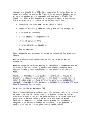 navegación a través de su API. Este componente del motor Web, que se
muestra en color naranja en la Figura 2-1, se basa en WebKit, que es
un motor de código abierto navegador web que soporte HTML5, CSS,
JavaScript, DOM, y SVG. Permite a los desarrolladores a implementar
las siguientes características en sus aplicaciones Java:
• Renderizar contenido HTML de URL local o remoto
• Apoyar la historia y ofrecer Atrás y Adelante de navegación
• Actualizar el contenido
• Aplicar efectos al componente web
• Editar el contenido HTML
• Ejecutar comandos de JavaScript
• Manejar eventos
Este componente del navegador integrado se compone de las siguientes
clases:
WebEngine proporciona capacidades básicas de la página web de
navegación.
WebView encapsula un objeto WebEngine, incorpora el contenido HTML en
la scene de una aplicación, y proporciona campos y métodos para
aplicar efectos y transformaciones. Es una extensión de una clase
Node.
Además, las llamadas de Java pueden ser controlados a través de
JavaScript y viceversa para permitir a los desarrolladores hacer lo
mejor de ambos entornos. Para información general más detallada del
navegador integrado JavaFX, consulte la Adición de contenido HTML para
JavaFX documento Aplicaciones.
Hojas de estilo en cascada CSS
Ofrece la posibilidad de aplicar un estilo personalizado a la interfaz
de usuario de una aplicación JavaFX sin cambiar ningún de código
fuente de la aplicación. CSS se puede aplicar a cualquier nodo en el
gráfico de la escena JavaFX y se aplica a los nodos de forma
asincrónica. Estilos CSS JavaFX también pueden ser fácilmente
asignados a la escena en tiempo de ejecución, lo que permite la
aparición de una aplicación para cambiar dinámicamente.
 