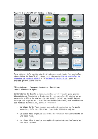 Figure 2-3 JavaFX UI Controls Sample
Para obtener información más detallada acerca de todos los controles
disponibles de JavaFX UI, consulte el documento Uso de controles de
interfaz de usuario JavaFX y la documentación de la API para el
paquete javafx.scene.control.
(Diseñadores, Esquematizadores, Gestores,
Distribuidores)Layout
Contenedores de diseño o paneles pueden ser utilizados para prever
disposiciones flexibles y dinámicas de los controles UI dentro de un
escenario gráfico de una aplicación JavaFX. La API de JavaFX Layout
incluye las siguientes clases de contenedor(container) que automatizan
los modelos disposición(layouts) frecuentes:
• La clase BorderPane expone sus nodos de contenido en la parte
superior, inferior, derecha, izquierda, centro o región.
• La clase HBox organiza sus nodos de contenido horizontalmente en
una sola fila.
• La clase VBox organiza sus nodos de contenido verticalmente en
una sola columna.
 