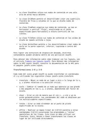 • La clase StackPane coloca sus nodos de contenido en una sola
pila de atras hacia delante.
• La clase GridPane permite al desarrollador crear una cuadrícula
flexible de filas y columnas en la que se diseña nodos de
contenido.
• La clase FlowPane organiza sus nodos de contenido, ya sea en
horizontal o vertical "flujo", envolviendo en el ancho
especificado (para horizontal) o altura (vertical) de los
límites.
• La clase TilePane coloca sus nodos de contenido en las celdas de
diseño de tamaño uniforme o tejas
• La clase AnchorPane permite a los desarrolladores crear nodos de
ancla en la parte superior, inferior, izquierda o centro del
diseño.
Para lograr una estructura de disposición deseada, distintos
contenedores pueden anidarse dentro de una aplicación JavaFX.
Para obtener más información sobre cómo trabajar con los layouts, vea
el articulo Trabajo con layouts JavaFX. Para obtener más información
sobre la API Layout JavaFX, consulte la documentación de la API para
el paquete javafx.scene.layout.
Transformaciones 2-D y 3-D
Cada nodo del scene graph JavaFX se puede transformar en coordenadas
el x-y utilizando las siguientes clases javafx.scene.transform:
• translate - Mover un nodo de un lugar a otro a lo largo de la x,
y, z planos relativos a su posición inicial.
• scale - Cambiar el tamaño de un nodo que aparezca ya sea grande
o más pequeño en las x, y, z planos, dependiendo del factor de
escala.
• shear - Girar un eje de manera que el eje x , y eje y ya no
están perpendiculares. Las coordenadas del nodo se desplazan por
los multiplicadores especificados.
• rotate - Girar un nodo alrededor de un punto de pivote
especificado de la escena.
• affine - Realizar un mapeo lineal de 2-D/3-D coordina a otras
coordenadas 2-D/3-D conservando las propiedades y 'rectas'
«paralelas» de las líneas. Esta clase se debe utilizar con
Translate, Scale, Rotate o Shear transformará las clases en
lugar de ser utilizado directamente.
 