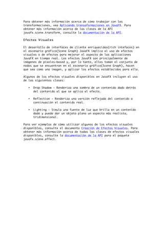 Para obtener más información acerca de cómo trabajar con las
transformaciones, vea Aplicando transaformaciones en JavaFX. Para
obtener más información acerca de las clases de la API
javafx.scene.transform, consulte la documentación de la API.
Efectos Visuales
El desarrollo de interfaces de cliente enriquecidas(rich intefaces) en
el escenario gráfico(Scene Graph) JavaFX implica el uso de efectos
visuales o de efectos para mejorar el aspecto de las aplicaciones
JavaFX en tiempo real. Los efectos JavaFX son principalmente de
imágenes de píxeles-based y, por lo tanto, ellos toman el conjunto de
nodos que se encuentran en el escenario gráfico(Scene Graph), hacen
que sea como una imagen, y aplicar los efectos establecidos para ella.
Algunos de los efectos visuales disponibles en JavaFX incluyen el uso
de las siguientes clases:
• Drop Shadow - Renderiza una sombra de un contenido dado detrás
del contenido al que se aplica el efecto.
• Reflection - Renderiza una versión reflejada del contenido a
continuación el contenido real.
• Lighting - Simula una fuente de luz que brilla en un contenido
dado y puede dar un objeto plano un aspecto más realista,
tridimensional.
Para ver ejemplos de cómo utilizar algunos de los efectos visuales
disponibles, consulte el documento Creación de Efectos Visuales. Para
obtener más información acerca de todas las clases de efectos visuales
disponibles, consulte la documentación de la API para el paquete
javafx.scene.effect.
 