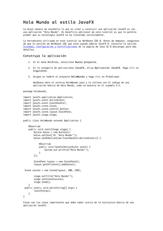Hola Mundo al estilo JavaFX
La mejor manera de enseñarle lo que es crear y construir una aplicación JavaFX es con
una aplicación "Hola Mundo". Un beneficio adicional de este tutorial es que le permite
probar que su tecnología JavaFX se ha instalado correctamente.
La herramienta utilizada en este tutorial es NetBeans IDE 8. Antes de empezar, asegúrese
de que la versión de NetBeans IDE que está usando admite JavaFX 8. Consulte la sección
Sistemas, Configuración y Certificaciones de la página de Java SE 8 descargas para más
detalles.
Construya la aplicación
1. En el menú Archivo, seleccione Nuevo proyecto.
2. En la categoría de aplicaciones JavaFX, elija Aplicación JavaFX. Haga clic en
Siguiente.
3. Asigne un nombre al proyecto HolaMundo y haga clic en Finalizar.
NetBeans abre el archivo HolaMundo.java y la rellena con el código de una
aplicación básica de Hola Mundo, como se muestra en el ejemplo 3-1.
package holamundo;
import javafx.application.Application;
import javafx.event.ActionEvent;
import javafx.event.EventHandler;
import javafx.scene.Scene;
import javafx.scene.control.Button;
import javafx.scene.layout.StackPane;
import javafx.stage.Stage;
public class HolaMundo extends Application {
@Override
public void start(Stage stage) {
Button boton = new Button();
boton.setText("Di 'Hola Mundo'");
boton.setOnAction(new EventHandler<ActionEvent>() {
@Override
public void handle(ActionEvent event) {
System.out.println("Hola Mundo!");
}
});
StackPane layout = new StackPane();
layout.getChildren().add(boton);
Scene escena = new Scene(layout, 300, 250);
stage.setTitle("Hola Mundo!");
stage.setScene(escena);
stage.show();
}
public static void main(String[] args) {
launch(args);
}
}
Estas son las cosas importantes que debe saber acerca de la estructura básica de una
aplicación JavaFX:
 