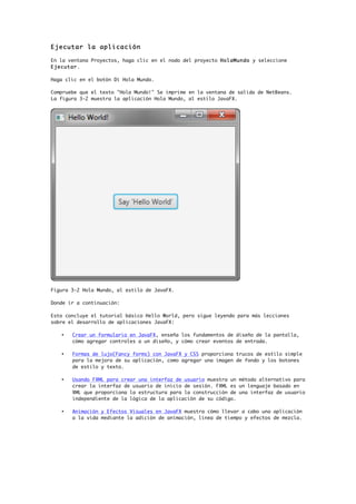 Ejecutar la aplicación
En la ventana Proyectos, haga clic en el nodo del proyecto HolaMundo y seleccione
Ejecutar.
Haga clic en el botón Dí Hola Mundo.
Compruebe que el texto "Hola Mundo!" Se imprime en la ventana de salida de NetBeans.
La figura 3-2 muestra la aplicación Hola Mundo, al estilo JavaFX.
Figura 3-2 Hola Mundo, al estilo de JavaFX.
Donde ir a continuación:
Esto concluye el tutorial básico Hello World, pero sigue leyendo para más lecciones
sobre el desarrollo de aplicaciones JavaFX:
• Crear un formulario en JavaFX, enseña los fundamentos de diseño de la pantalla,
cómo agregar controles a un diseño, y cómo crear eventos de entrada.
• Formas de lujo(Fancy forms) con JavaFX y CSS proporciona trucos de estilo simple
para la mejora de su aplicación, como agregar una imagen de fondo y los botones
de estilo y texto.
• Usando FXML para crear una interfaz de usuario muestra un método alternativo para
crear la interfaz de usuario de inicio de sesión. FXML es un lenguaje basado en
XML que proporciona la estructura para la construcción de una interfaz de usuario
independiente de la lógica de la aplicación de su código.
• Animación y Efectos Visuales en JavaFX muestra cómo llevar a cabo una aplicación
a la vida mediante la adición de animación, línea de tiempo y efectos de mezcla.
 