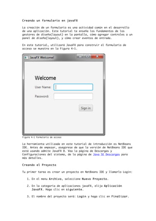 Creando un formulario en javaFX
La creación de un formulario es una actividad común en el desarrollo
de una aplicación. Este tutorial te enseña los fundamentos de los
gestores de diseño(layout) en la pantalla, cómo agregar controles a un
panel de diseño(layout), y cómo crear eventos de entrada.
En este tutorial, utilizará JavaFX para construir el formulario de
acceso se muestra en la Figura 4-1.
Figura 4-1 Formulario de acceso
La herramienta utilizada en este tutorial de introducción es NetBeans
IDE. Antes de empezar, asegúrese de que la versión de NetBeans IDE que
está usando admite JavaFX 8. Vea la página de Descargas y
Configuraciones del sistema, de la página de Java SE Descargas para
más detalles.
Creando el Proyecto
Tu primer tarea es crear un proyecto en NetBeans IDE y llamarlo Login:
1. En el menu Archivo, seleccione Nuevo Proyecto.
2. En la categoría de aplicaciones javaFX, elija Aplicación
JavaFX. Haga clic en siguiente.
3. El nombre del proyecto será: Login y haga clic en Finalizar.
 