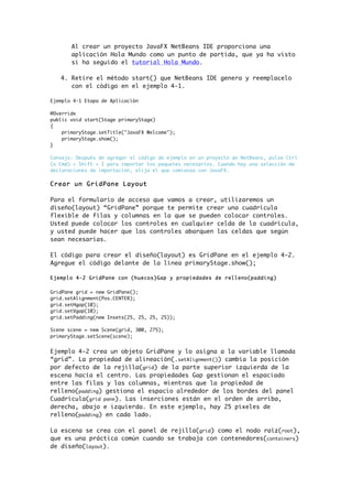 Al crear un proyecto JavaFX NetBeans IDE proporciona una
aplicación Hola Mundo como un punto de partida, que ya ha visto
si ha seguido el tutorial Hola Mundo.
4. Retire el método start() que NetBeans IDE genera y reemplacelo
con el código en el ejemplo 4-1.
Ejemplo 4-1 Etapa de Aplicación
@Override
public void start(Stage primaryStage)
{
primaryStage.setTitle("JavaFX Welcome");
primaryStage.show();
}
Consejo: Después de agregar el código de ejemplo en un proyecto de NetBeans, pulse Ctrl
(o Cmd) + Shift + I para importar los paquetes necesarios. Cuando hay una selección de
declaraciones de importación, elija el que comienza con JavaFX.
Crear un GridPane Layout
Para el formulario de acceso que vamos a crear, utilizaremos un
diseño(layout) “GridPane” porque te permite crear una cuadrícula
flexible de filas y columnas en la que se pueden colocar controles.
Usted puede colocar los controles en cualquier celda de la cuadrícula,
y usted puede hacer que los controles abarquen las celdas que según
sean necesarias.
El código para crear el diseño(layout) es GridPane en el ejemplo 4-2.
Agregue el código delante de la línea primaryStage.show();
Ejemplo 4-2 GridPane con (huecos)Gap y propiedades de relleno(padding)
GridPane grid = new GridPane();
grid.setAlignment(Pos.CENTER);
grid.setHgap(10);
grid.setVgap(10);
grid.setPadding(new Insets(25, 25, 25, 25));
Scene scene = new Scene(grid, 300, 275);
primaryStage.setScene(scene);
Ejemplo 4-2 crea un objeto GridPane y lo asigna a la variable llamada
“grid”. La propiedad de alineación(.setAlignment()) cambia la posición
por defecto de la rejilla(grid) de la parte superior izquierda de la
escena hacía el centro. Las propiedades Gap gestionan el espaciado
entre las filas y las columnas, mientras que la propiedad de
relleno(padding) gestiona el espacio alrededor de los bordes del panel
Cuadrícula(grid pane). Las inserciones están en el orden de arriba,
derecha, abajo e izquierda. En este ejemplo, hay 25 píxeles de
relleno(padding) en cada lado.
La escena se crea con el panel de rejilla(grid) como el nodo raíz(root),
que es una práctica común cuando se trabaja con contenedores(containers)
de diseño(layout).
 