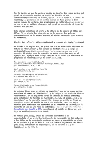 Por lo tanto, ya que la ventana cambia de tamaño, los nodos dentro del
panel de cuadrícula cambian de tamaño en función de sus
limitaciones(constraints) de diseño(layout). En este ejemplo, el panel de
rejilla(grid) permanece en el centro cuando se hace grande o bien
cuando reduce la ventana. Las propiedades de relleno(padding) asegúrese
de que no es un relleno alrededor del panel de cuadrícula al hacer la
ventana más pequeña.
Este código establece el ancho y la altura de la escena al 300px por
275px. Si no ajusta las dimensiones de la escena, los valores
predeterminados de la escena tomarán el mínimo necesario para mostrar
su contenido.
Añadir texto(Text), etiquetas(Label) y campos de texto(TextField)
En cuanto a la Figura 4-1, se puede ver que el formulario requiere el
título de "Bienvenido" y los campos de texto(TextField) y campo de
contraseña(PasswordField) para obtener la información por parte del
usuario. El código para la creación de estos controles esta en el
Ejemplo 4-3. Agregue este código después de la línea que establece la
propiedad de relleno(padding) de cuadrícula(grid).
Text scenetitle = new Text("Welcome");
scenetitle.setFont(Font.font("Tahoma", FontWeight.NORMAL, 20));
grid.add(scenetitle, 0, 0, 2, 1);
Label userName = new Label("User Name:");
grid.add(userName, 0, 1);
TextField userTextField = new TextField();
grid.add(userTextField, 1, 1);
Label pw = new Label("Password:");
grid.add(pw, 0, 2);
PasswordField pwBox = new PasswordField();
grid.add(pwBox, 1, 2);
La primera línea crea un objeto de texto(Text) que no se puede editar,
establece el texto de “Bienvenida”, y lo asigna a una variable llamada
“scenetitle”. En la siguiente línea se utiliza el método setFont()
para establecer la familia de fuentes(FontFamily), el peso(weight) y el
tamaño(size) de la variable scenetitle. Usando un estilo en línea es
apropiado cuando el estilo se une a una variable, pero una mejor
técnica para estilizar los elementos de su interfaz de usuario(UI) es
mediante el uso de una hoja de estilo(CSS). En el siguiente tutorial,
Formulario con JavaFX y CSS, reemplazará el estilo en línea con una
hoja de estilos(Cascading Style Sheet).
El método grid.add(), añade la variable scenetitle a la
cuadricula(grid) de distribución(layout). La numeración de las columnas
y las filas de la cuadrícula comienza en cero, y scenetitle se añade
en la columna 0 y en la fila 0. Los dos últimos argumentos del método
grid.add() establecen el espacio(span) de la columna a 2 y el
lapso(span) de la fila 1.
 