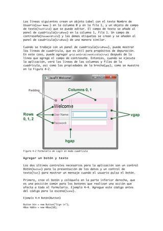 Las líneas siguientes crean un objeto Label con el texto Nombre de
Usuario(User Name:) en la columna 0 y en la fila 1, y un objeto de campo
de texto(TextField) que se puede editar. El campo de texto se añade al
panel de cuadrícula(GridPane) en la columna 1, fila 1. Un campo de
contraseña(PasswordField) y las demas etiquetas se crean y se añaden al
panel de caudricula(GridPane) de una manera similar.
Cuando se trabaja con un panel de cuadrícula(GridPane), puede mostrar
las líneas de cuadrícula, que es útil para propósitos de depuración.
En este caso, puede agregar grid.setGridLinesVisible(true) después de la
línea que agrega el campo de contraseña. Entonces, cuando se ejecuta
la aplicación, verá las líneas de las columnas y filas de la
cuadrícula, así como las propiedades de la brecha(gap), como se muestra
en la Figura 4-2.
Figura 4-2 Formulario de Login en modo cuadricula
Agregar un botón y texto
Los dos últimos controles necesarios para la aplicación son un control
Botón(Button) para la presentación de los datos y un control de
texto(Text) para mostrar un mensaje cuando el usuario pulsa el botón.
Primero, cree el botón y colóquelo en la parte inferior derecha, que
es una posición común para los botones que realizan una acción que
afecta a todo el formulario. Ejemplo 4-4. Agregue este código antes
del código para la escena(Scene).
Ejemplo 4-4 Botón(Button)
Button btn = new Button("Sign in");
HBox hbBtn = new HBox(10);
 
