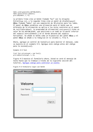 hbBtn.setAlignment(Pos.BOTTOM_RIGHT);
hbBtn.getChildren().add(btn);
grid.add(hbBtn, 1, 4);
La primera línea crea un botón llamado “btn” con la etiqueta
Entrar(Sign in), y la segunda línea crea un panel de diseño(layout)
HBox llamado “hbBtn” con una separación de 10 píxeles para los lados.
El panel de HBox establece una alineación para el botón que es
diferente de la alineación se aplica a los otros controles en el panel
de rejilla(GridPane). La propiedad de alineación(.setAlignment()) tiene un
valor de Pos.BOTTOM_RIGHT, que posiciona a un nodo en la parte inferior
del espacio verticalmente y en el borde derecho del espacio
horizontal. Se añade el botón como un hijo(Child) del panel HBox y el
panel HBox se añade a la red(grid) en la columna 1, fila 4.
Ahora, agregue un control de texto(Text) para mostrar el mensaje, como
se muestra en el ejemplo 4-5. Agregue este código antes del código
para la escena(Scene).
Ejemplo 4-5 Text
final Text actiontarget = new Text();
grid.add(actiontarget, 1, 6);
Figura 4-3 muestra el formulario ahora. Usted no verá el mensaje de
texto hasta que lo trabaje a través de la siguiente sección del
tutorial, Agregue código para controlar un evento.
Figura 4-3 Formulario Login con Botón
 