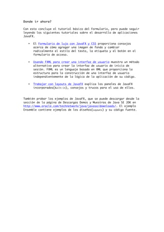 Donde ir ahora?
Con esto concluye el tutorial básico del Formulario, pero puede seguir
leyendo los siguientes tutoriales sobre el desarrollo de aplicaciones
JavaFX.
• El Formulario de lujo con JavaFX y CSS proporciona consejos
acerca de cómo agregar una imagen de fondo y cambiar
radicalmente el estilo del texto, la etiqueta y el botón en el
formulario de acceso.
• Usando FXML para crear una interfaz de usuario muestra un método
alternativo para crear la interfaz de usuario de inicio de
sesión. FXML es un lenguaje basado en XML que proporciona la
estructura para la construcción de una interfaz de usuario
independientemente de la lógica de la aplicación de su código.
• Trabajar con layouts de JavaFX explica los paneles de JavaFX
incorporados(Built-in), consejos y trucos para el uso de ellos.
También probar los ejemplos de JavaFX, que se puede descargar desde la
sección de la página de Descargas Demos y Muestras de Java SE JDK en
http://www.oracle.com/technetwork/java/javase/downloads/. El ejemplo
Ensemble contiene ejemplos de los diseños(Layouts) y su código fuente.
 