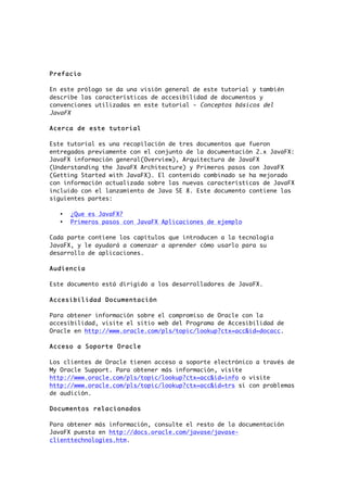 Prefacio
En este prólogo se da una visión general de este tutorial y también
describe las características de accesibilidad de documentos y
convenciones utilizadas en este tutorial - Conceptos básicos del
JavaFX
Acerca de este tutorial
Este tutorial es una recopilación de tres documentos que fueron
entregados previamente con el conjunto de la documentación 2.x JavaFX:
JavaFX información general(Overview), Arquitectura de JavaFX
(Understanding the JavaFX Architecture) y Primeros pasos con JavaFX
(Getting Started with JavaFX). El contenido combinado se ha mejorado
con información actualizada sobre las nuevas características de JavaFX
incluido con el lanzamiento de Java SE 8. Este documento contiene las
siguientes partes:
• ¿Que es JavaFX?
• Primeros pasos con JavaFX Aplicaciones de ejemplo
Cada parte contiene los capítulos que introducen a la tecnología
JavaFX, y le ayudará a comenzar a aprender cómo usarlo para su
desarrollo de aplicaciones.
Audiencia
Este documento está dirigido a los desarrolladores de JavaFX.
Accesibilidad Documentación
Para obtener información sobre el compromiso de Oracle con la
accesibilidad, visite el sitio web del Programa de Accesibilidad de
Oracle en http://www.oracle.com/pls/topic/lookup?ctx=acc&id=docacc.
Acceso a Soporte Oracle
Los clientes de Oracle tienen acceso a soporte electrónico a través de
My Oracle Support. Para obtener más información, visite
http://www.oracle.com/pls/topic/lookup?ctx=acc&id=info o visite
http://www.oracle.com/pls/topic/lookup?ctx=acc&id=trs si con problemas
de audición.
Documentos relacionados
Para obtener más información, consulte el resto de la documentación
JavaFX puesta en http://docs.oracle.com/javase/javase-
clienttechnologies.htm.
 