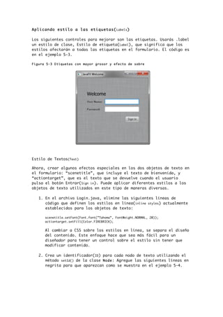 Aplicando estilo a las etiquetas(Labels)
Los siguientes controles para mejorar son las etiquetas. Usarás .label
un estilo de clase, Estilo de etiqueta(Label), que significa que los
estilos afectarán a todas las etiquetas en el formulario. El código es
en el ejemplo 5-3.
Figura 5-3 Etiquetas con mayor grosor y efecto de sobre
Estilo de Textos(Text)
Ahora, crear algunos efectos especiales en los dos objetos de texto en
el formulario: “scenetitle”, que incluye el texto de bienvenida, y
“actiontarget”, que es el texto que se devuelve cuando el usuario
pulsa el botón Entrar(Sign in). Puede aplicar diferentes estilos a los
objetos de texto utilizados en este tipo de maneras diversas.
1. En el archivo Login.java, elimine las siguientes líneas de
código que definen los estilos en línea(inline styles) actualmente
establecidos para los objetos de texto:
scenetitle.setFont(Font.font(”Tahoma”, FontWeight.NORMAL, 20));
actiontarget.setFill(Color.FIREBRICK);
Al cambiar a CSS sobre los estilos en línea, se separa el diseño
del contenido. Este enfoque hace que sea más fácil para un
diseñador para tener un control sobre el estilo sin tener que
modificar contenido.
2. Crea un identificador(ID) para cada nodo de texto utilizando el
método setId() de la clase Node: Agregue las siguientes líneas en
negrita para que aparezcan como se muestra en el ejemplo 5-4.
 