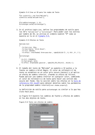 Ejemplo 5-4 Crea un ID para los nodos de Texto
..
Text scenetitle = new Text("Welcome");
scenetitle.setId("welcome-text");
..
..
grid.add(actiontarget, 1, 6);
actiontarget.setId("actiontarget");
..
3. En el archivo Login.css, define las propiedades de estilo para
los ID’s “welcome-text” y “actiontarget”. Para poder usar los estilos
por nombre de ID, se utiliza el simbolo numeral “#” como se
muestra en la en el Ejemplo 5-5.
Ejemplo 5-5 Efectos en Texto
#welcome-text
{
-fx-font-size: 32px;
-fx-font-family: "Arial Black";
-fx-fill: #818181;
-fx-effect: innershadow( three-pass-box , rgba(0,0,0,0.7) , 6, 0.0 , 0 , 2 );
}
#actiontarget
{
-fx-fill: FIREBRICK;
-fx-font-weight: bold;
-fx-effect: dropshadow( gaussian , rgba(255,255,255,0.5) , 0,0,0,1 );
}
4. El tamaño del texto de “Welcome” se aumenta a 32 puntos y la
fuente se cambia a Arial Negro. El color de relleno(fill) de
texto se establece en un color gris oscuro (#818181) y se aplica
un efecto de sombra interior, creando un efecto de relieve.
Puede aplicar una sombra interior en cualquier color, cambiando
el color de relleno(fill) de texto para hacer una versión más
oscura del fondo. Vea la sección sobre los efectos en la Guía de
referencia CSS JavaFX para obtener detalles sobre los parámetros
de la propiedad sombra interior(inner shadow property).
La definición de estilo para actiontarget es similar a lo que has
visto hace poco.
La Figura 5-4 muestra los cambios de fuente y efectos de sombra
en los dos objetos de texto.
Figura 5-4 Texto con efectos de sombra
 