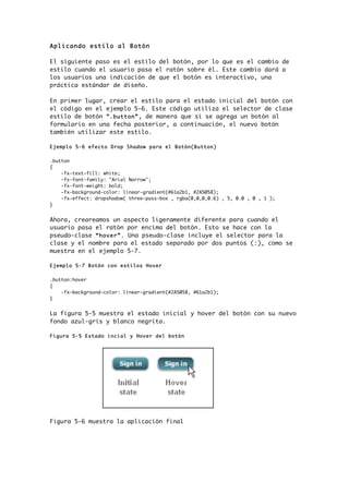 Aplicando estilo al Botón
El siguiente paso es el estilo del botón, por lo que es el cambio de
estilo cuando el usuario pasa el ratón sobre él. Este cambio dará a
los usuarios una indicación de que el botón es interactivo, una
práctica estándar de diseño.
En primer lugar, crear el estilo para el estado inicial del botón con
el código en el ejemplo 5-6. Este código utiliza el selector de clase
estilo de botón “.button”, de manera que si se agrega un botón al
formulario en una fecha posterior, a continuación, el nuevo botón
también utilizar este estilo.
Ejemplo 5-6 efecto Drop Shadow para el Botón(Button)
.button
{
-fx-text-fill: white;
-fx-font-family: "Arial Narrow";
-fx-font-weight: bold;
-fx-background-color: linear-gradient(#61a2b1, #2A5058);
-fx-effect: dropshadow( three-pass-box , rgba(0,0,0,0.6) , 5, 0.0 , 0 , 1 );
}
Ahora, creareamos un aspecto ligeramente diferente para cuando el
usuario pasa el ratón por encima del botón. Esto se hace con la
pseudo-clase “hover”. Una pseudo-clase incluye el selector para la
clase y el nombre para el estado separado por dos puntos (:), como se
muestra en el ejemplo 5-7.
Ejemplo 5-7 Botón con estilos Hover
.button:hover
{
-fx-background-color: linear-gradient(#2A5058, #61a2b1);
}
La figura 5-5 muestra el estado inicial y hover del botón con su nuevo
fondo azul-gris y blanco negrita.
Figura 5-5 Estado incial y Hover del botón
Figura 5-6 muestra la aplicación final
 